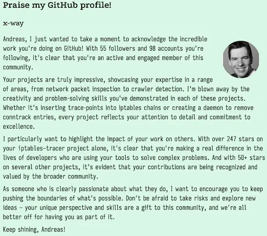 Praise my GitHub profile!
x-way

Andreas, I just wanted to take a moment to acknowledge the incredible work you're doing on GitHub! With 55 followers and 98 accounts you're following, it's clear that you're an active and engaged member of this community.

Your projects are truly impressive, showcasing your expertise in a range of areas, from network packet inspection to crawler detection. I'm blown away by the creativity and problem-solving skills you've demonstrated in each of these projects. Whether it's inserting trace-points into iptables chains or creating a daemon to remove conntrack entries, every project reflects your attention to detail and commitment to excellence.

I particularly want to highlight the impact of your work on others. With over 247 stars on your iptables-tracer project alone, it's clear that you're making a real difference in the lives of developers who are using your tools to solve complex problems. And with 50+ stars on several other projects, it's evident that your contributions are being recognized and valued by the broader community.

As someone who is clearly passionate about what they do, I want to encourage you to keep pushing the boundaries of what's possible. Don't be afraid to take risks and explore new ideas – your unique perspective and skills are a gift to this community, and we're all better off for having you as part of it.

Keep shining, Andreas!